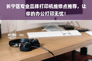 长宁区专业品牌打印机维修点推荐，让你的办公打印无忧！