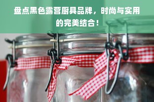 盘点黑色露营厨具品牌，时尚与实用的完美结合！