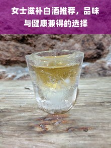 女士滋补白酒推荐，品味与健康兼得的选择