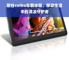 歌谷colku车载冰箱，移动生活中的清凉守护者