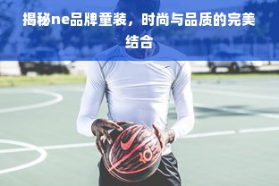 揭秘ne品牌童装，时尚与品质的完美结合