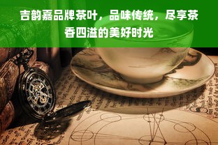 吉韵嘉品牌茶叶，品味传统，尽享茶香四溢的美好时光