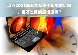 盘点2023年五大顶级平板电脑品牌，谁才是你的最佳选择？