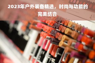 2023年户外装备精选，时尚与功能的完美结合