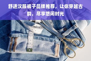 舒适汉服裤子品牌推荐，让你穿越古韵，尽享悠闲时光