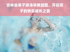 吉林省亲子游泳早教加盟，开启孩子的快乐成长之旅