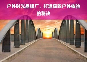 户外时光品牌厂，打造极致户外体验的秘诀