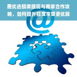 鹿优选额度提现与商家合作攻略，如何提升额度享受更优服务