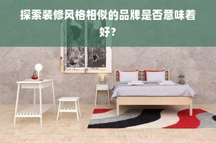 探索装修风格相似的品牌是否意味着好？