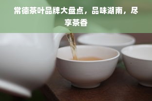 常德茶叶品牌大盘点，品味湖南，尽享茶香