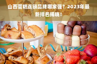 山西蛋糕连锁品牌哪家强？2023年最新排名揭晓！