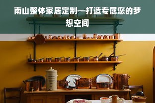 南山整体家居定制—打造专属您的梦想空间