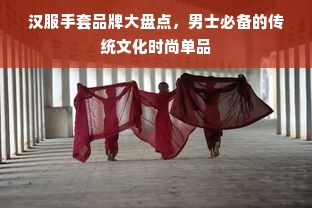汉服手套品牌大盘点，男士必备的传统文化时尚单品