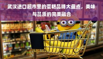 武汉进口超市里的蛋糕品牌大盘点，美味与品质的完美融合