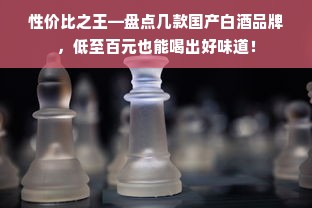 性价比之王—盘点几款国产白酒品牌，低至百元也能喝出好味道！