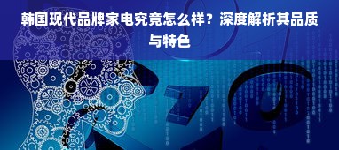 韩国现代品牌家电究竟怎么样？深度解析其品质与特色
