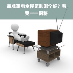 品牌家电全屋定制哪个好？看我一一揭秘