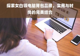 探索女白领电脑背包品牌，实用与时尚的完美结合