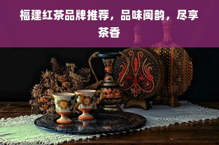 福建红茶品牌推荐，品味闽韵，尽享茶香