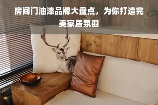 房间门油漆品牌大盘点，为你打造完美家居氛围