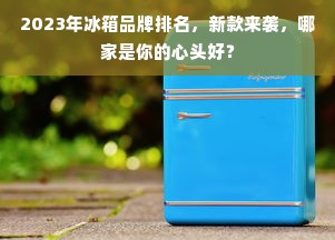2023年冰箱品牌排名，新款来袭，哪家是你的心头好？