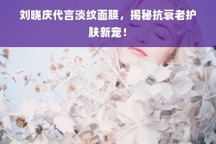 刘晓庆代言淡纹面膜，揭秘抗衰老护肤新宠！