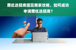 鹿优选额度提现商家攻略，如何成功申请鹿优选额度？