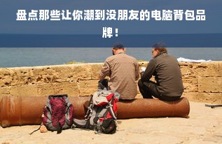盘点那些让你潮到没朋友的电脑背包品牌！