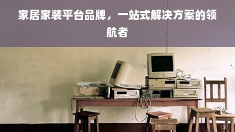 家居家装平台品牌，一站式解决方案的领航者