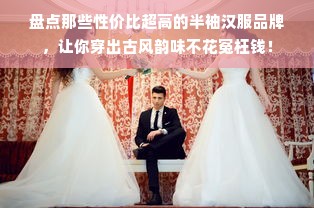 盘点那些性价比超高的半袖汉服品牌，让你穿出古风韵味不花冤枉钱！