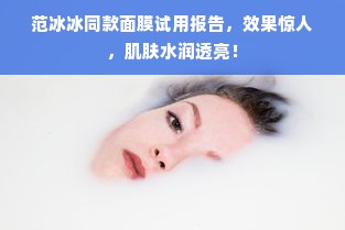 范冰冰同款面膜试用报告，效果惊人，肌肤水润透亮！