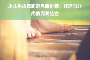 少儿牛皮舞蹈鞋品牌推荐，舒适与时尚的完美结合