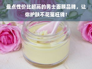 盘点性价比超高的男士面膜品牌，让你护肤不花冤枉钱！
