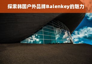 探索韩国户外品牌Balenkey的魅力