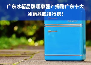 广东冰箱品牌哪家强？揭秘广东十大冰箱品牌排行榜！