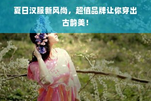 夏日汉服新风尚，超值品牌让你穿出古韵美！