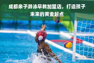 成都亲子游泳早教加盟店，打造孩子未来的黄金起点