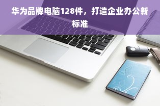 华为品牌电脑128件，打造企业办公新标准