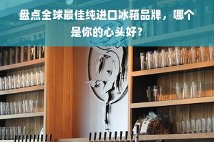 盘点全球最佳纯进口冰箱品牌，哪个是你的心头好？