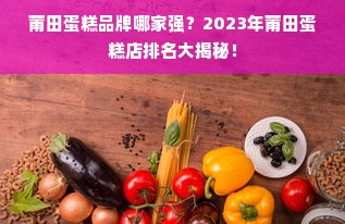 莆田蛋糕品牌哪家强？2023年莆田蛋糕店排名大揭秘！