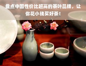 盘点中国性价比超高的茶叶品牌，让你花小钱买好茶！