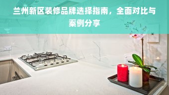 兰州新区装修品牌选择指南，全面对比与案例分享