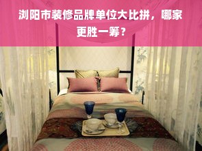 浏阳市装修品牌单位大比拼，哪家更胜一筹？