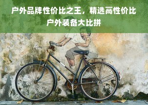 户外品牌性价比之王，精选高性价比户外装备大比拼