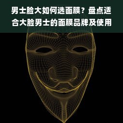 男士脸大如何选面膜？盘点适合大脸男士的面膜品牌及使用技巧