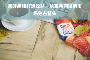 茶叶品牌打造攻略，从茶香四溢到市场独占鳌头
