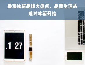 香港冰箱品牌大盘点，品质生活从选对冰箱开始