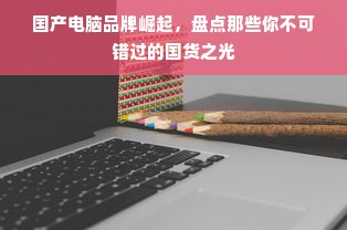国产电脑品牌崛起，盘点那些你不可错过的国货之光