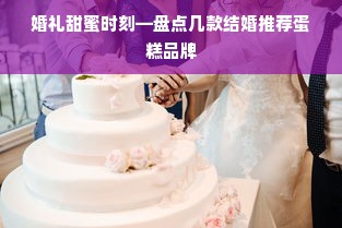婚礼甜蜜时刻—盘点几款结婚推荐蛋糕品牌