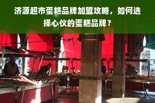 济源超市蛋糕品牌加盟攻略，如何选择心仪的蛋糕品牌？